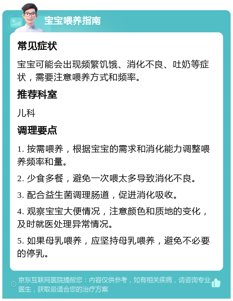 宝宝喂养指南 常见症状 宝宝可能会出现频繁饥饿、消化不良、吐奶等症状，需要注意喂养方式和频率。 推荐科室 儿科 调理要点 1. 按需喂养，根据宝宝的需求和消化能力调整喂养频率和量。 2. 少食多餐，避免一次喂太多导致消化不良。 3. 配合益生菌调理肠道，促进消化吸收。 4. 观察宝宝大便情况，注意颜色和质地的变化，及时就医处理异常情况。 5. 如果母乳喂养，应坚持母乳喂养，避免不必要的停乳。