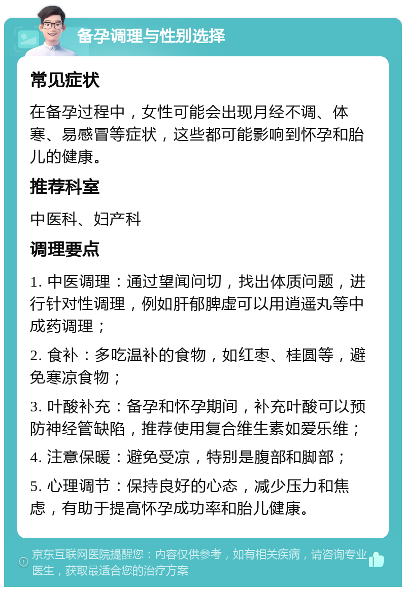 备孕调理与性别选择 常见症状 在备孕过程中，女性可能会出现月经不调、体寒、易感冒等症状，这些都可能影响到怀孕和胎儿的健康。 推荐科室 中医科、妇产科 调理要点 1. 中医调理：通过望闻问切，找出体质问题，进行针对性调理，例如肝郁脾虚可以用逍遥丸等中成药调理； 2. 食补：多吃温补的食物，如红枣、桂圆等，避免寒凉食物； 3. 叶酸补充：备孕和怀孕期间，补充叶酸可以预防神经管缺陷，推荐使用复合维生素如爱乐维； 4. 注意保暖：避免受凉，特别是腹部和脚部； 5. 心理调节：保持良好的心态，减少压力和焦虑，有助于提高怀孕成功率和胎儿健康。