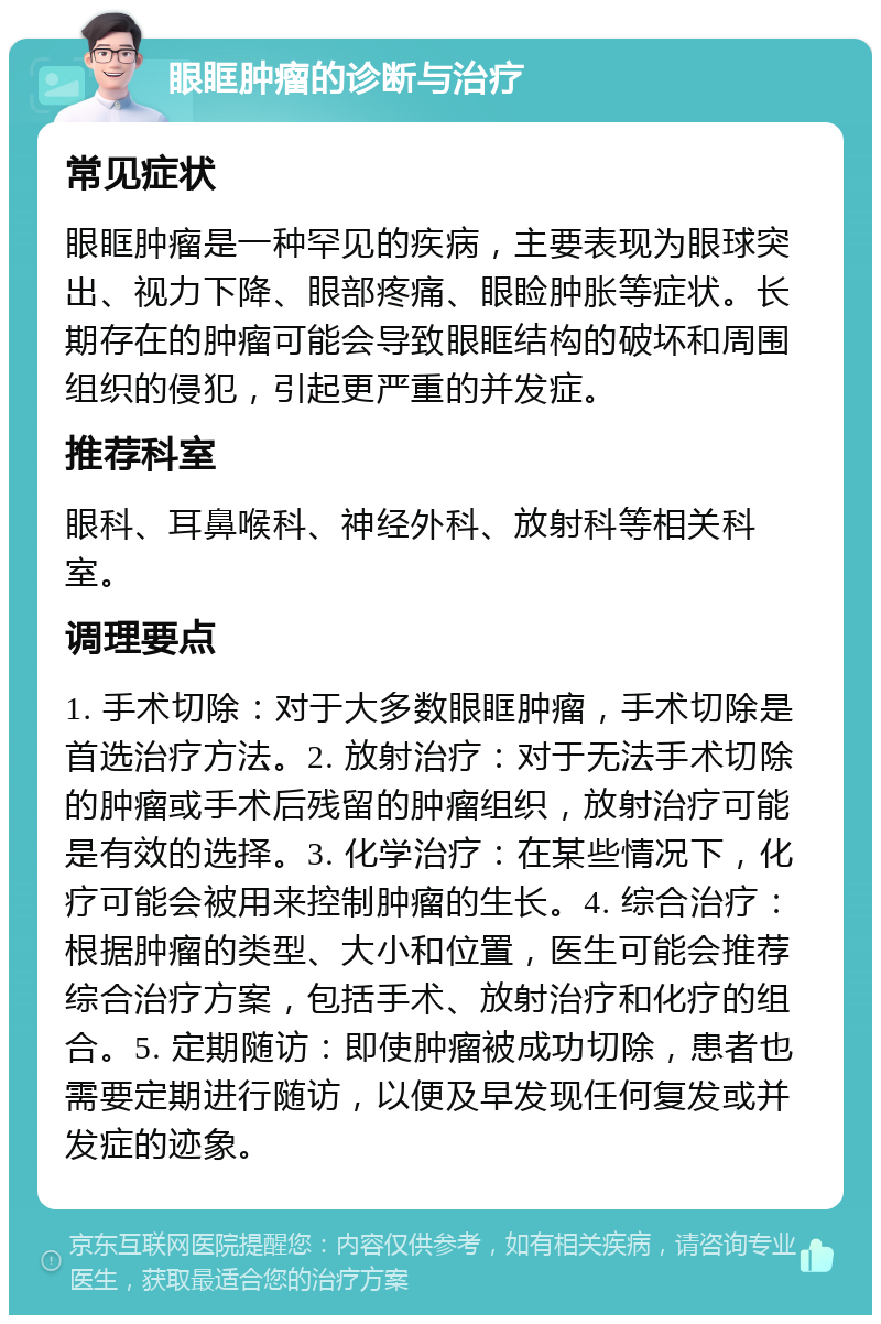 眼眶肿瘤的诊断与治疗 常见症状 眼眶肿瘤是一种罕见的疾病，主要表现为眼球突出、视力下降、眼部疼痛、眼睑肿胀等症状。长期存在的肿瘤可能会导致眼眶结构的破坏和周围组织的侵犯，引起更严重的并发症。 推荐科室 眼科、耳鼻喉科、神经外科、放射科等相关科室。 调理要点 1. 手术切除：对于大多数眼眶肿瘤，手术切除是首选治疗方法。2. 放射治疗：对于无法手术切除的肿瘤或手术后残留的肿瘤组织，放射治疗可能是有效的选择。3. 化学治疗：在某些情况下，化疗可能会被用来控制肿瘤的生长。4. 综合治疗：根据肿瘤的类型、大小和位置，医生可能会推荐综合治疗方案，包括手术、放射治疗和化疗的组合。5. 定期随访：即使肿瘤被成功切除，患者也需要定期进行随访，以便及早发现任何复发或并发症的迹象。