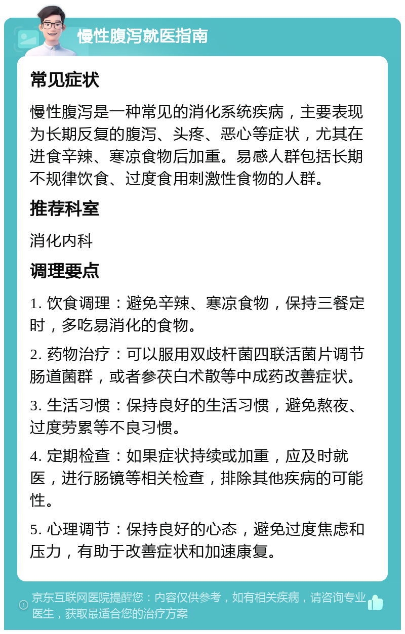 慢性腹泻就医指南 常见症状 慢性腹泻是一种常见的消化系统疾病，主要表现为长期反复的腹泻、头疼、恶心等症状，尤其在进食辛辣、寒凉食物后加重。易感人群包括长期不规律饮食、过度食用刺激性食物的人群。 推荐科室 消化内科 调理要点 1. 饮食调理：避免辛辣、寒凉食物，保持三餐定时，多吃易消化的食物。 2. 药物治疗：可以服用双歧杆菌四联活菌片调节肠道菌群，或者参茯白术散等中成药改善症状。 3. 生活习惯：保持良好的生活习惯，避免熬夜、过度劳累等不良习惯。 4. 定期检查：如果症状持续或加重，应及时就医，进行肠镜等相关检查，排除其他疾病的可能性。 5. 心理调节：保持良好的心态，避免过度焦虑和压力，有助于改善症状和加速康复。