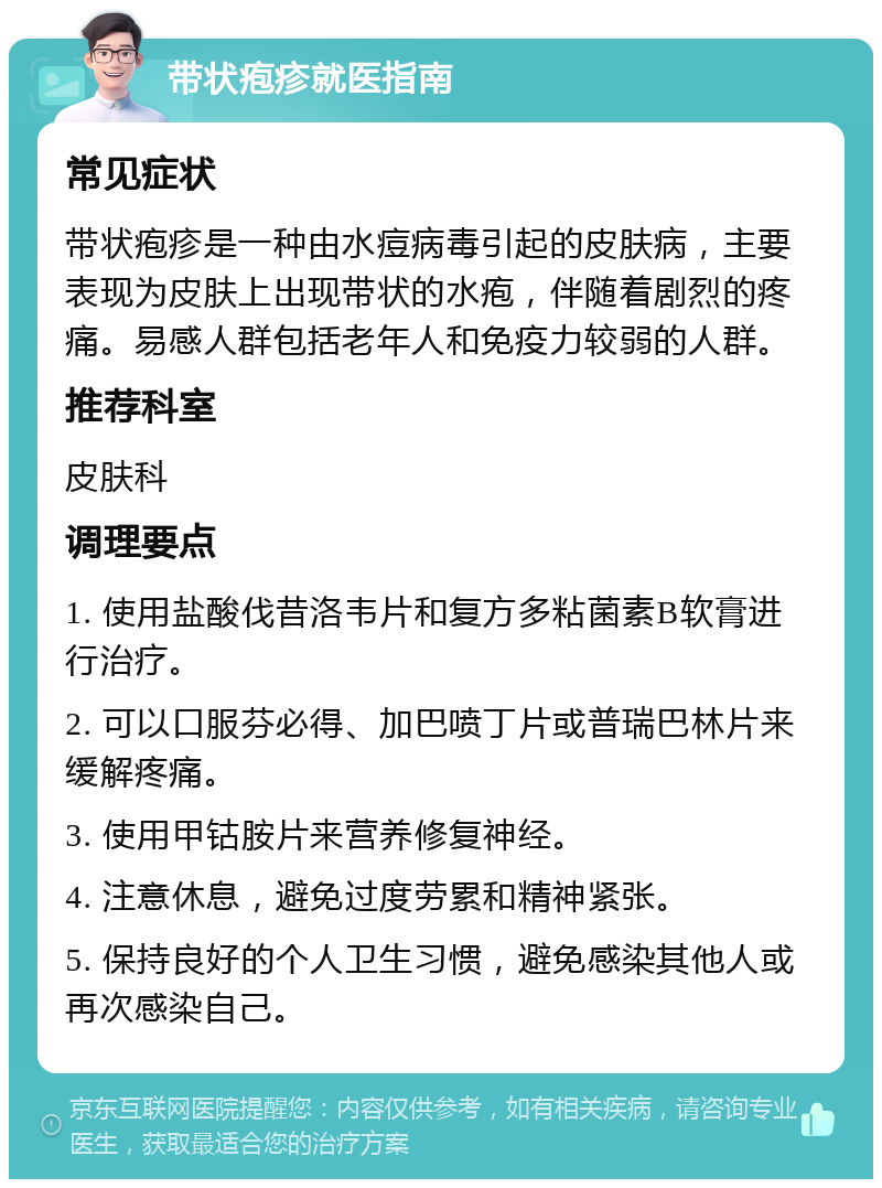 带状疱疹就医指南 常见症状 带状疱疹是一种由水痘病毒引起的皮肤病，主要表现为皮肤上出现带状的水疱，伴随着剧烈的疼痛。易感人群包括老年人和免疫力较弱的人群。 推荐科室 皮肤科 调理要点 1. 使用盐酸伐昔洛韦片和复方多粘菌素B软膏进行治疗。 2. 可以口服芬必得、加巴喷丁片或普瑞巴林片来缓解疼痛。 3. 使用甲钴胺片来营养修复神经。 4. 注意休息，避免过度劳累和精神紧张。 5. 保持良好的个人卫生习惯，避免感染其他人或再次感染自己。