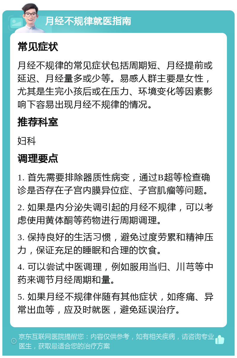 月经不规律就医指南 常见症状 月经不规律的常见症状包括周期短、月经提前或延迟、月经量多或少等。易感人群主要是女性，尤其是生完小孩后或在压力、环境变化等因素影响下容易出现月经不规律的情况。 推荐科室 妇科 调理要点 1. 首先需要排除器质性病变，通过B超等检查确诊是否存在子宫内膜异位症、子宫肌瘤等问题。 2. 如果是内分泌失调引起的月经不规律，可以考虑使用黄体酮等药物进行周期调理。 3. 保持良好的生活习惯，避免过度劳累和精神压力，保证充足的睡眠和合理的饮食。 4. 可以尝试中医调理，例如服用当归、川芎等中药来调节月经周期和量。 5. 如果月经不规律伴随有其他症状，如疼痛、异常出血等，应及时就医，避免延误治疗。