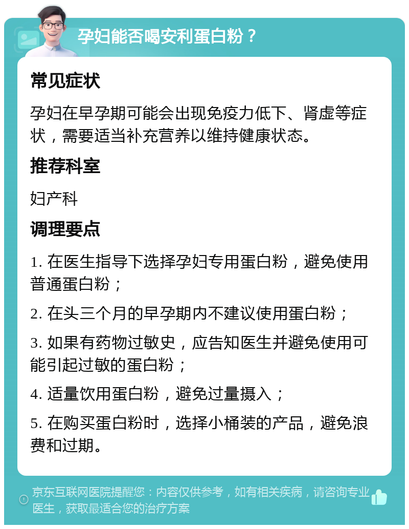 孕妇能否喝安利蛋白粉？ 常见症状 孕妇在早孕期可能会出现免疫力低下、肾虚等症状，需要适当补充营养以维持健康状态。 推荐科室 妇产科 调理要点 1. 在医生指导下选择孕妇专用蛋白粉，避免使用普通蛋白粉； 2. 在头三个月的早孕期内不建议使用蛋白粉； 3. 如果有药物过敏史，应告知医生并避免使用可能引起过敏的蛋白粉； 4. 适量饮用蛋白粉，避免过量摄入； 5. 在购买蛋白粉时，选择小桶装的产品，避免浪费和过期。