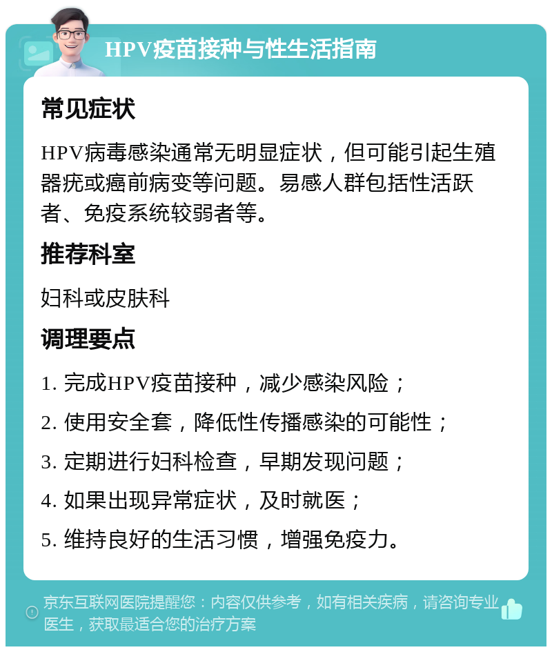 HPV疫苗接种与性生活指南 常见症状 HPV病毒感染通常无明显症状，但可能引起生殖器疣或癌前病变等问题。易感人群包括性活跃者、免疫系统较弱者等。 推荐科室 妇科或皮肤科 调理要点 1. 完成HPV疫苗接种，减少感染风险； 2. 使用安全套，降低性传播感染的可能性； 3. 定期进行妇科检查，早期发现问题； 4. 如果出现异常症状，及时就医； 5. 维持良好的生活习惯，增强免疫力。