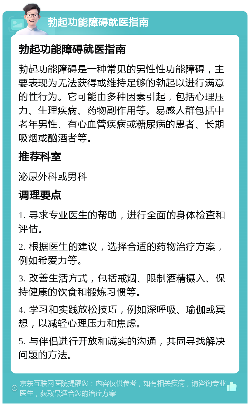 勃起功能障碍就医指南 勃起功能障碍就医指南 勃起功能障碍是一种常见的男性性功能障碍，主要表现为无法获得或维持足够的勃起以进行满意的性行为。它可能由多种因素引起，包括心理压力、生理疾病、药物副作用等。易感人群包括中老年男性、有心血管疾病或糖尿病的患者、长期吸烟或酗酒者等。 推荐科室 泌尿外科或男科 调理要点 1. 寻求专业医生的帮助，进行全面的身体检查和评估。 2. 根据医生的建议，选择合适的药物治疗方案，例如希爱力等。 3. 改善生活方式，包括戒烟、限制酒精摄入、保持健康的饮食和锻炼习惯等。 4. 学习和实践放松技巧，例如深呼吸、瑜伽或冥想，以减轻心理压力和焦虑。 5. 与伴侣进行开放和诚实的沟通，共同寻找解决问题的方法。