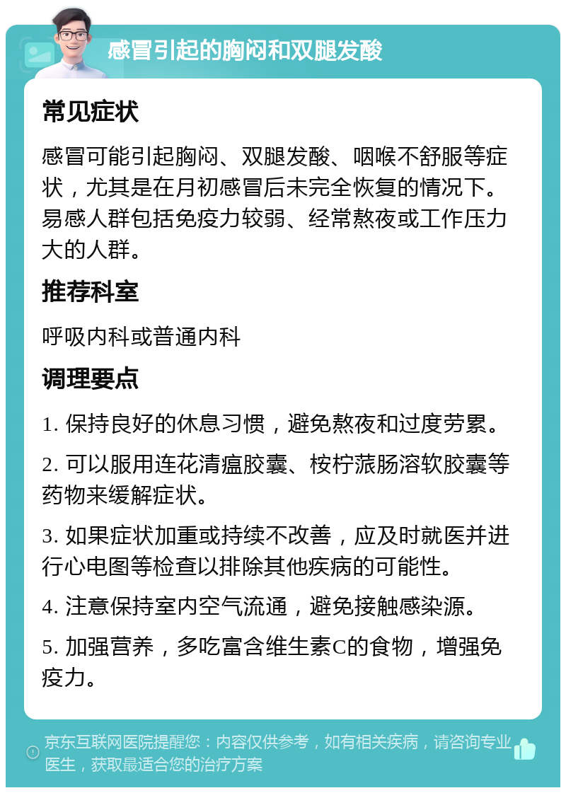 感冒引起的胸闷和双腿发酸 常见症状 感冒可能引起胸闷、双腿发酸、咽喉不舒服等症状，尤其是在月初感冒后未完全恢复的情况下。易感人群包括免疫力较弱、经常熬夜或工作压力大的人群。 推荐科室 呼吸内科或普通内科 调理要点 1. 保持良好的休息习惯，避免熬夜和过度劳累。 2. 可以服用连花清瘟胶囊、桉柠蒎肠溶软胶囊等药物来缓解症状。 3. 如果症状加重或持续不改善，应及时就医并进行心电图等检查以排除其他疾病的可能性。 4. 注意保持室内空气流通，避免接触感染源。 5. 加强营养，多吃富含维生素C的食物，增强免疫力。