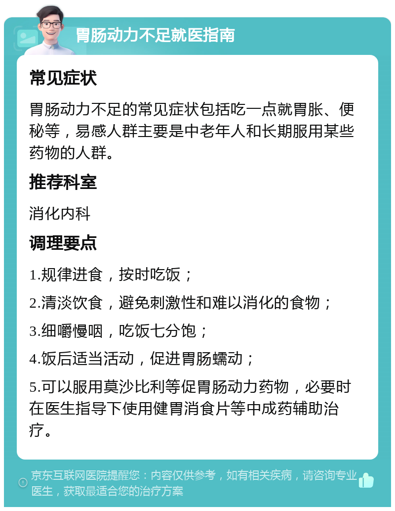 胃肠动力不足就医指南 常见症状 胃肠动力不足的常见症状包括吃一点就胃胀、便秘等，易感人群主要是中老年人和长期服用某些药物的人群。 推荐科室 消化内科 调理要点 1.规律进食，按时吃饭； 2.清淡饮食，避免刺激性和难以消化的食物； 3.细嚼慢咽，吃饭七分饱； 4.饭后适当活动，促进胃肠蠕动； 5.可以服用莫沙比利等促胃肠动力药物，必要时在医生指导下使用健胃消食片等中成药辅助治疗。