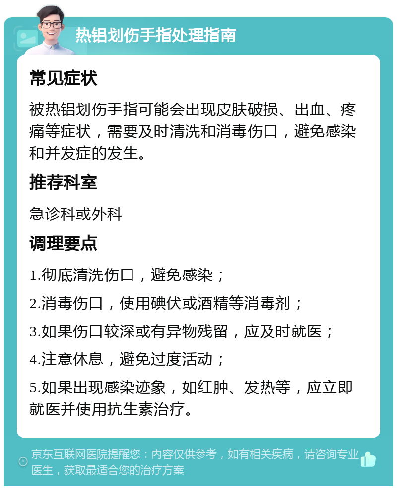 热铝划伤手指处理指南 常见症状 被热铝划伤手指可能会出现皮肤破损、出血、疼痛等症状，需要及时清洗和消毒伤口，避免感染和并发症的发生。 推荐科室 急诊科或外科 调理要点 1.彻底清洗伤口，避免感染； 2.消毒伤口，使用碘伏或酒精等消毒剂； 3.如果伤口较深或有异物残留，应及时就医； 4.注意休息，避免过度活动； 5.如果出现感染迹象，如红肿、发热等，应立即就医并使用抗生素治疗。