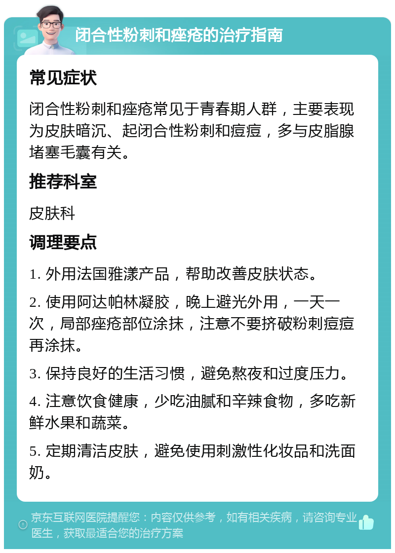 闭合性粉刺和痤疮的治疗指南 常见症状 闭合性粉刺和痤疮常见于青春期人群，主要表现为皮肤暗沉、起闭合性粉刺和痘痘，多与皮脂腺堵塞毛囊有关。 推荐科室 皮肤科 调理要点 1. 外用法国雅漾产品，帮助改善皮肤状态。 2. 使用阿达帕林凝胶，晚上避光外用，一天一次，局部痤疮部位涂抹，注意不要挤破粉刺痘痘再涂抹。 3. 保持良好的生活习惯，避免熬夜和过度压力。 4. 注意饮食健康，少吃油腻和辛辣食物，多吃新鲜水果和蔬菜。 5. 定期清洁皮肤，避免使用刺激性化妆品和洗面奶。