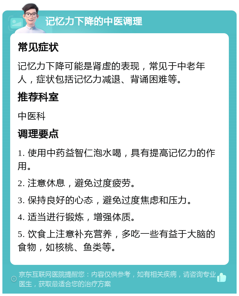 记忆力下降的中医调理 常见症状 记忆力下降可能是肾虚的表现，常见于中老年人，症状包括记忆力减退、背诵困难等。 推荐科室 中医科 调理要点 1. 使用中药益智仁泡水喝，具有提高记忆力的作用。 2. 注意休息，避免过度疲劳。 3. 保持良好的心态，避免过度焦虑和压力。 4. 适当进行锻炼，增强体质。 5. 饮食上注意补充营养，多吃一些有益于大脑的食物，如核桃、鱼类等。