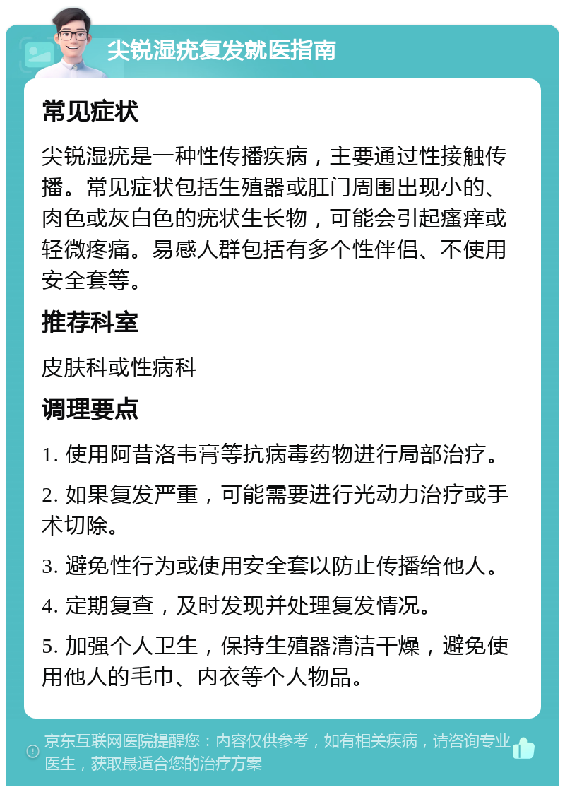 尖锐湿疣复发就医指南 常见症状 尖锐湿疣是一种性传播疾病，主要通过性接触传播。常见症状包括生殖器或肛门周围出现小的、肉色或灰白色的疣状生长物，可能会引起瘙痒或轻微疼痛。易感人群包括有多个性伴侣、不使用安全套等。 推荐科室 皮肤科或性病科 调理要点 1. 使用阿昔洛韦膏等抗病毒药物进行局部治疗。 2. 如果复发严重，可能需要进行光动力治疗或手术切除。 3. 避免性行为或使用安全套以防止传播给他人。 4. 定期复查，及时发现并处理复发情况。 5. 加强个人卫生，保持生殖器清洁干燥，避免使用他人的毛巾、内衣等个人物品。