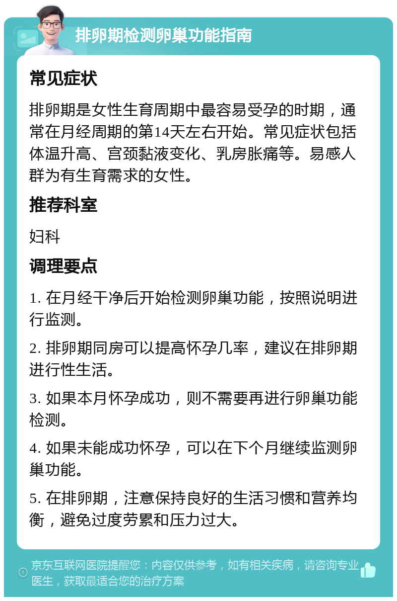 排卵期检测卵巢功能指南 常见症状 排卵期是女性生育周期中最容易受孕的时期，通常在月经周期的第14天左右开始。常见症状包括体温升高、宫颈黏液变化、乳房胀痛等。易感人群为有生育需求的女性。 推荐科室 妇科 调理要点 1. 在月经干净后开始检测卵巢功能，按照说明进行监测。 2. 排卵期同房可以提高怀孕几率，建议在排卵期进行性生活。 3. 如果本月怀孕成功，则不需要再进行卵巢功能检测。 4. 如果未能成功怀孕，可以在下个月继续监测卵巢功能。 5. 在排卵期，注意保持良好的生活习惯和营养均衡，避免过度劳累和压力过大。