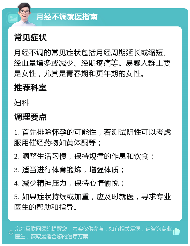 月经不调就医指南 常见症状 月经不调的常见症状包括月经周期延长或缩短、经血量增多或减少、经期疼痛等。易感人群主要是女性，尤其是青春期和更年期的女性。 推荐科室 妇科 调理要点 1. 首先排除怀孕的可能性，若测试阴性可以考虑服用催经药物如黄体酮等； 2. 调整生活习惯，保持规律的作息和饮食； 3. 适当进行体育锻炼，增强体质； 4. 减少精神压力，保持心情愉悦； 5. 如果症状持续或加重，应及时就医，寻求专业医生的帮助和指导。