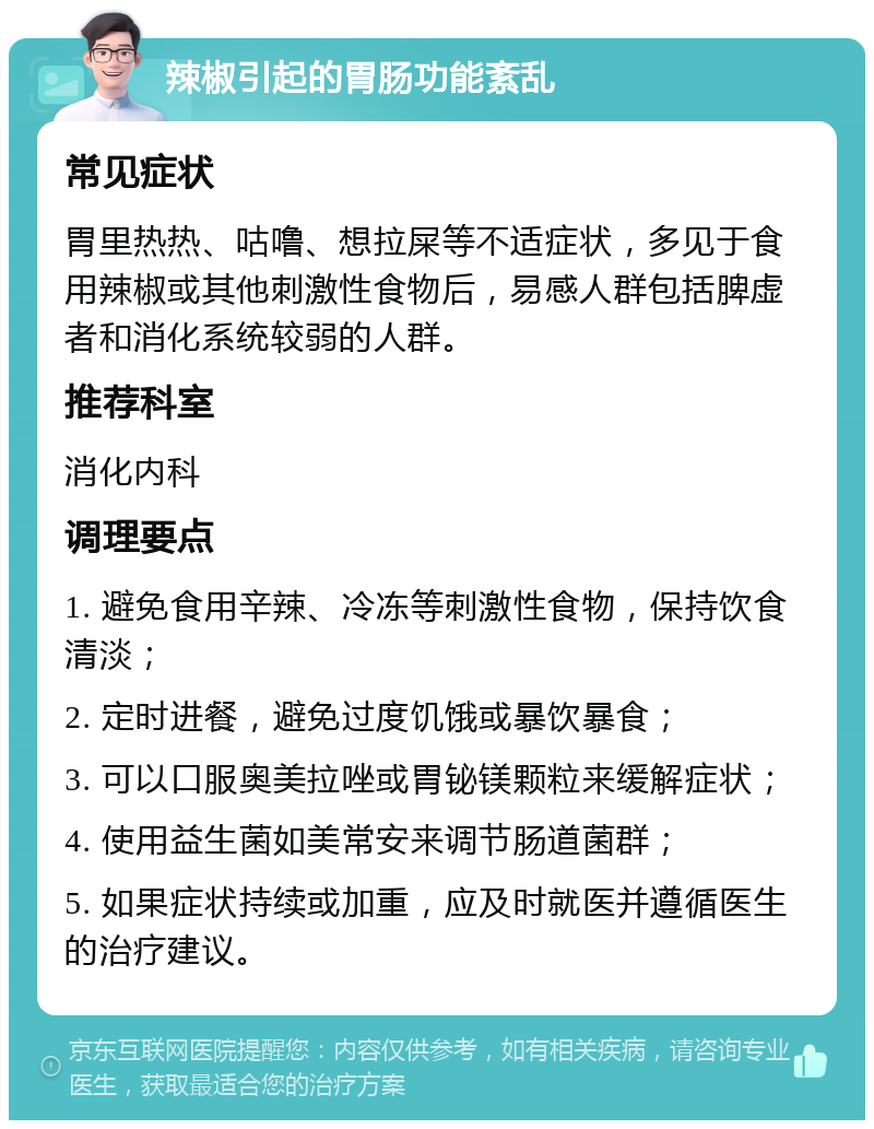 辣椒引起的胃肠功能紊乱 常见症状 胃里热热、咕噜、想拉屎等不适症状，多见于食用辣椒或其他刺激性食物后，易感人群包括脾虚者和消化系统较弱的人群。 推荐科室 消化内科 调理要点 1. 避免食用辛辣、冷冻等刺激性食物，保持饮食清淡； 2. 定时进餐，避免过度饥饿或暴饮暴食； 3. 可以口服奥美拉唑或胃铋镁颗粒来缓解症状； 4. 使用益生菌如美常安来调节肠道菌群； 5. 如果症状持续或加重，应及时就医并遵循医生的治疗建议。