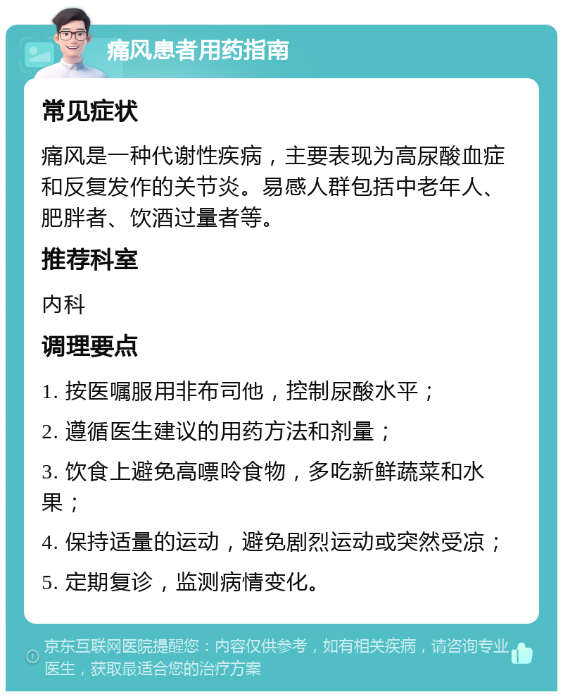 痛风患者用药指南 常见症状 痛风是一种代谢性疾病，主要表现为高尿酸血症和反复发作的关节炎。易感人群包括中老年人、肥胖者、饮酒过量者等。 推荐科室 内科 调理要点 1. 按医嘱服用非布司他，控制尿酸水平； 2. 遵循医生建议的用药方法和剂量； 3. 饮食上避免高嘌呤食物，多吃新鲜蔬菜和水果； 4. 保持适量的运动，避免剧烈运动或突然受凉； 5. 定期复诊，监测病情变化。