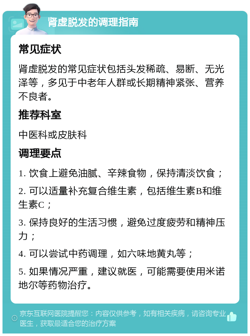 肾虚脱发的调理指南 常见症状 肾虚脱发的常见症状包括头发稀疏、易断、无光泽等，多见于中老年人群或长期精神紧张、营养不良者。 推荐科室 中医科或皮肤科 调理要点 1. 饮食上避免油腻、辛辣食物，保持清淡饮食； 2. 可以适量补充复合维生素，包括维生素B和维生素C； 3. 保持良好的生活习惯，避免过度疲劳和精神压力； 4. 可以尝试中药调理，如六味地黄丸等； 5. 如果情况严重，建议就医，可能需要使用米诺地尔等药物治疗。