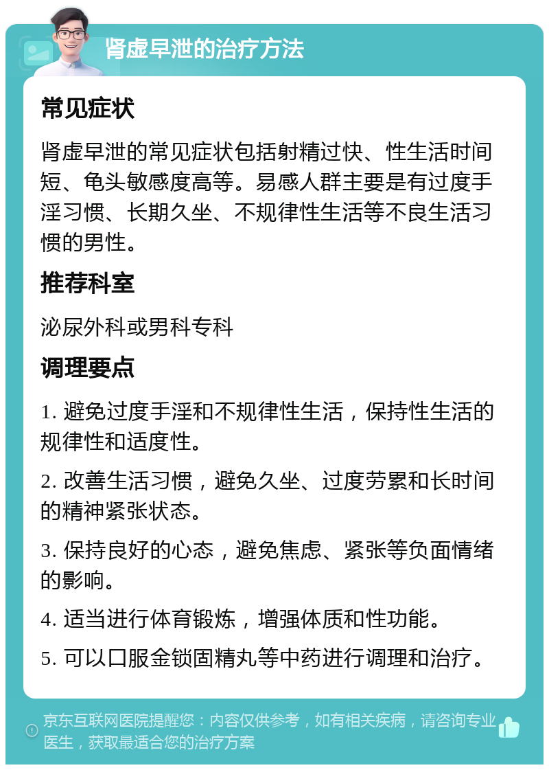 肾虚早泄的治疗方法 常见症状 肾虚早泄的常见症状包括射精过快、性生活时间短、龟头敏感度高等。易感人群主要是有过度手淫习惯、长期久坐、不规律性生活等不良生活习惯的男性。 推荐科室 泌尿外科或男科专科 调理要点 1. 避免过度手淫和不规律性生活，保持性生活的规律性和适度性。 2. 改善生活习惯，避免久坐、过度劳累和长时间的精神紧张状态。 3. 保持良好的心态，避免焦虑、紧张等负面情绪的影响。 4. 适当进行体育锻炼，增强体质和性功能。 5. 可以口服金锁固精丸等中药进行调理和治疗。