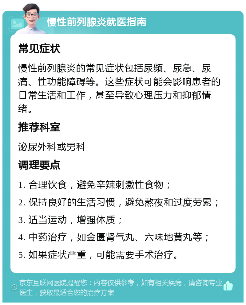 慢性前列腺炎就医指南 常见症状 慢性前列腺炎的常见症状包括尿频、尿急、尿痛、性功能障碍等。这些症状可能会影响患者的日常生活和工作，甚至导致心理压力和抑郁情绪。 推荐科室 泌尿外科或男科 调理要点 1. 合理饮食，避免辛辣刺激性食物； 2. 保持良好的生活习惯，避免熬夜和过度劳累； 3. 适当运动，增强体质； 4. 中药治疗，如金匮肾气丸、六味地黄丸等； 5. 如果症状严重，可能需要手术治疗。