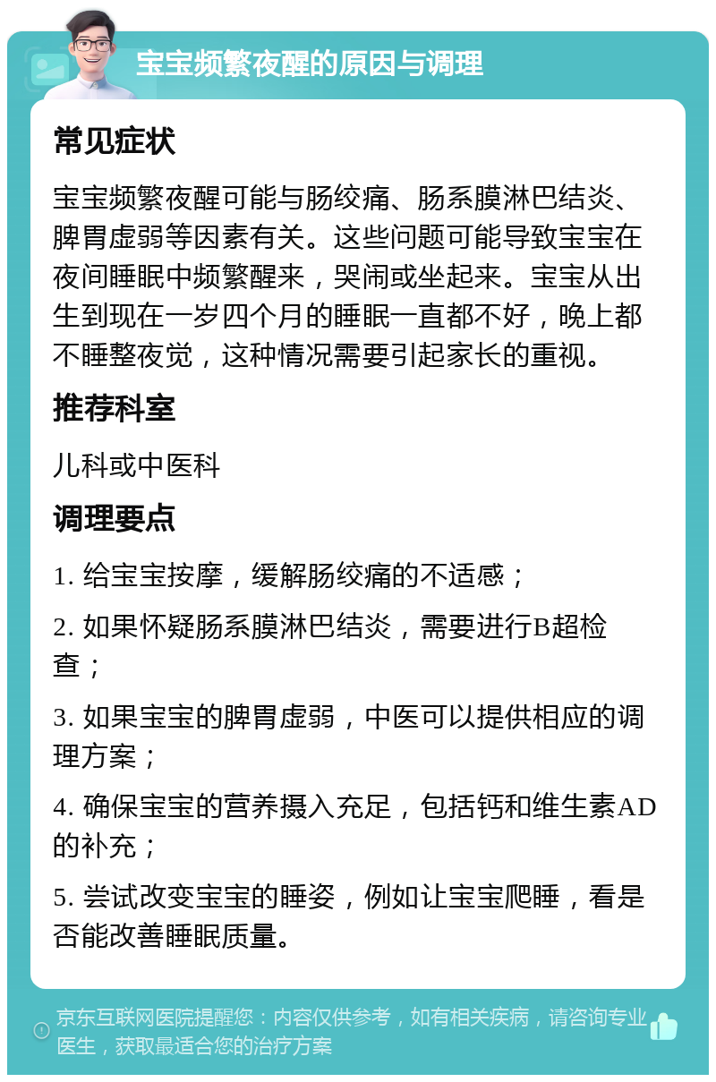 宝宝频繁夜醒的原因与调理 常见症状 宝宝频繁夜醒可能与肠绞痛、肠系膜淋巴结炎、脾胃虚弱等因素有关。这些问题可能导致宝宝在夜间睡眠中频繁醒来，哭闹或坐起来。宝宝从出生到现在一岁四个月的睡眠一直都不好，晚上都不睡整夜觉，这种情况需要引起家长的重视。 推荐科室 儿科或中医科 调理要点 1. 给宝宝按摩，缓解肠绞痛的不适感； 2. 如果怀疑肠系膜淋巴结炎，需要进行B超检查； 3. 如果宝宝的脾胃虚弱，中医可以提供相应的调理方案； 4. 确保宝宝的营养摄入充足，包括钙和维生素AD的补充； 5. 尝试改变宝宝的睡姿，例如让宝宝爬睡，看是否能改善睡眠质量。