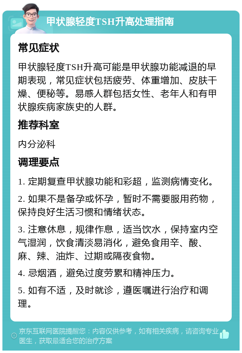 甲状腺轻度TSH升高处理指南 常见症状 甲状腺轻度TSH升高可能是甲状腺功能减退的早期表现，常见症状包括疲劳、体重增加、皮肤干燥、便秘等。易感人群包括女性、老年人和有甲状腺疾病家族史的人群。 推荐科室 内分泌科 调理要点 1. 定期复查甲状腺功能和彩超，监测病情变化。 2. 如果不是备孕或怀孕，暂时不需要服用药物，保持良好生活习惯和情绪状态。 3. 注意休息，规律作息，适当饮水，保持室内空气湿润，饮食清淡易消化，避免食用辛、酸、麻、辣、油炸、过期或隔夜食物。 4. 忌烟酒，避免过度劳累和精神压力。 5. 如有不适，及时就诊，遵医嘱进行治疗和调理。