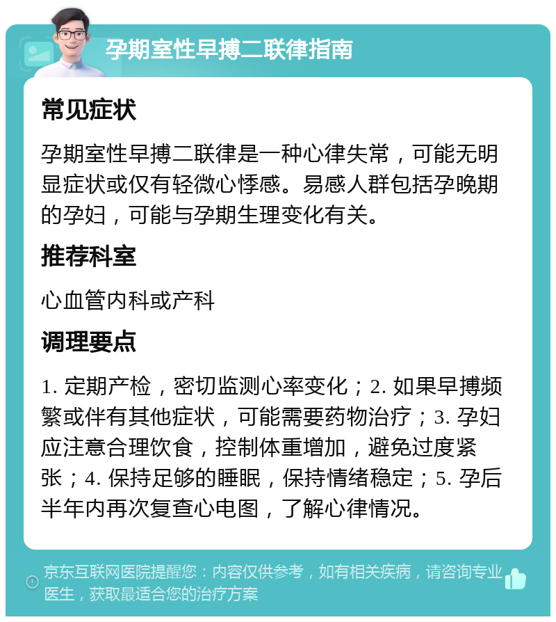 孕期室性早搏二联律指南 常见症状 孕期室性早搏二联律是一种心律失常，可能无明显症状或仅有轻微心悸感。易感人群包括孕晚期的孕妇，可能与孕期生理变化有关。 推荐科室 心血管内科或产科 调理要点 1. 定期产检，密切监测心率变化；2. 如果早搏频繁或伴有其他症状，可能需要药物治疗；3. 孕妇应注意合理饮食，控制体重增加，避免过度紧张；4. 保持足够的睡眠，保持情绪稳定；5. 孕后半年内再次复查心电图，了解心律情况。