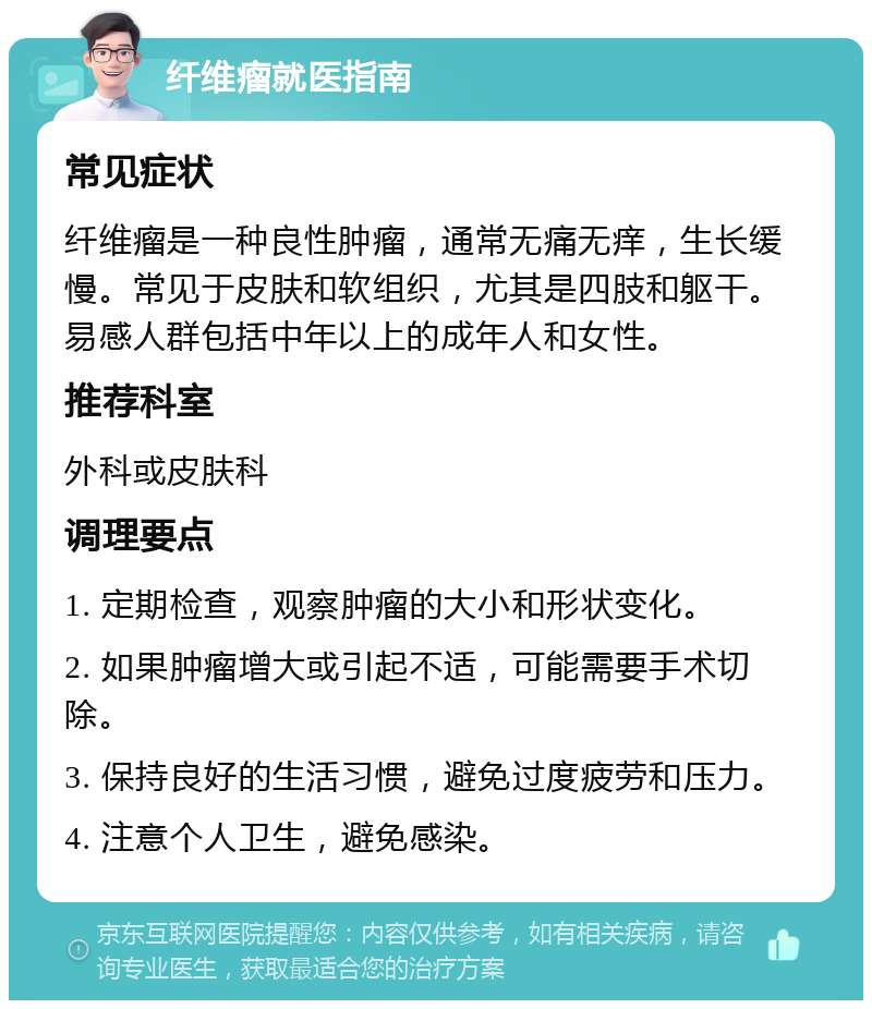 纤维瘤就医指南 常见症状 纤维瘤是一种良性肿瘤，通常无痛无痒，生长缓慢。常见于皮肤和软组织，尤其是四肢和躯干。易感人群包括中年以上的成年人和女性。 推荐科室 外科或皮肤科 调理要点 1. 定期检查，观察肿瘤的大小和形状变化。 2. 如果肿瘤增大或引起不适，可能需要手术切除。 3. 保持良好的生活习惯，避免过度疲劳和压力。 4. 注意个人卫生，避免感染。