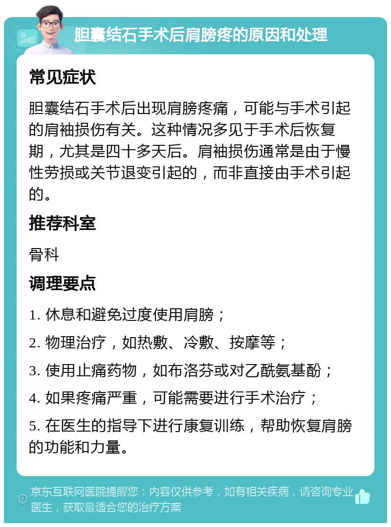 胆囊结石手术后肩膀疼的原因和处理 常见症状 胆囊结石手术后出现肩膀疼痛，可能与手术引起的肩袖损伤有关。这种情况多见于手术后恢复期，尤其是四十多天后。肩袖损伤通常是由于慢性劳损或关节退变引起的，而非直接由手术引起的。 推荐科室 骨科 调理要点 1. 休息和避免过度使用肩膀； 2. 物理治疗，如热敷、冷敷、按摩等； 3. 使用止痛药物，如布洛芬或对乙酰氨基酚； 4. 如果疼痛严重，可能需要进行手术治疗； 5. 在医生的指导下进行康复训练，帮助恢复肩膀的功能和力量。