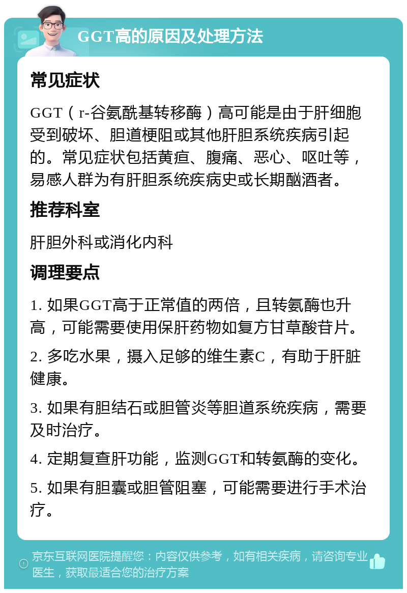 GGT高的原因及处理方法 常见症状 GGT（r-谷氨酰基转移酶）高可能是由于肝细胞受到破坏、胆道梗阻或其他肝胆系统疾病引起的。常见症状包括黄疸、腹痛、恶心、呕吐等，易感人群为有肝胆系统疾病史或长期酗酒者。 推荐科室 肝胆外科或消化内科 调理要点 1. 如果GGT高于正常值的两倍，且转氨酶也升高，可能需要使用保肝药物如复方甘草酸苷片。 2. 多吃水果，摄入足够的维生素C，有助于肝脏健康。 3. 如果有胆结石或胆管炎等胆道系统疾病，需要及时治疗。 4. 定期复查肝功能，监测GGT和转氨酶的变化。 5. 如果有胆囊或胆管阻塞，可能需要进行手术治疗。