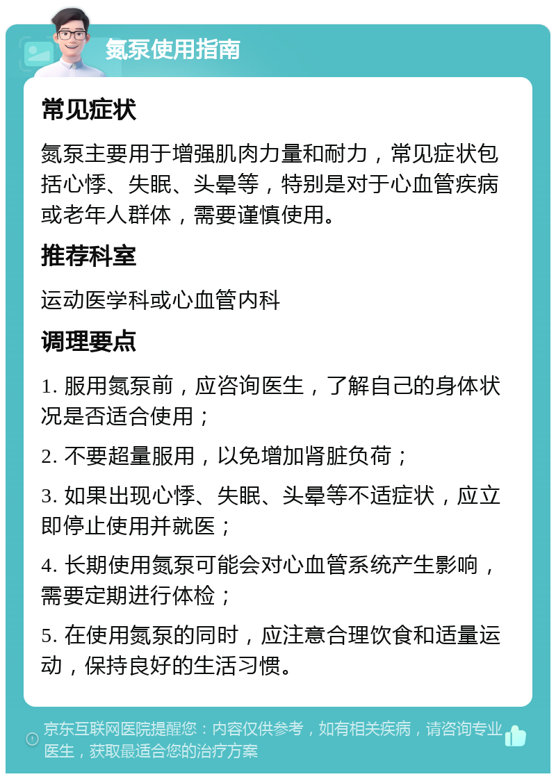 氮泵使用指南 常见症状 氮泵主要用于增强肌肉力量和耐力，常见症状包括心悸、失眠、头晕等，特别是对于心血管疾病或老年人群体，需要谨慎使用。 推荐科室 运动医学科或心血管内科 调理要点 1. 服用氮泵前，应咨询医生，了解自己的身体状况是否适合使用； 2. 不要超量服用，以免增加肾脏负荷； 3. 如果出现心悸、失眠、头晕等不适症状，应立即停止使用并就医； 4. 长期使用氮泵可能会对心血管系统产生影响，需要定期进行体检； 5. 在使用氮泵的同时，应注意合理饮食和适量运动，保持良好的生活习惯。