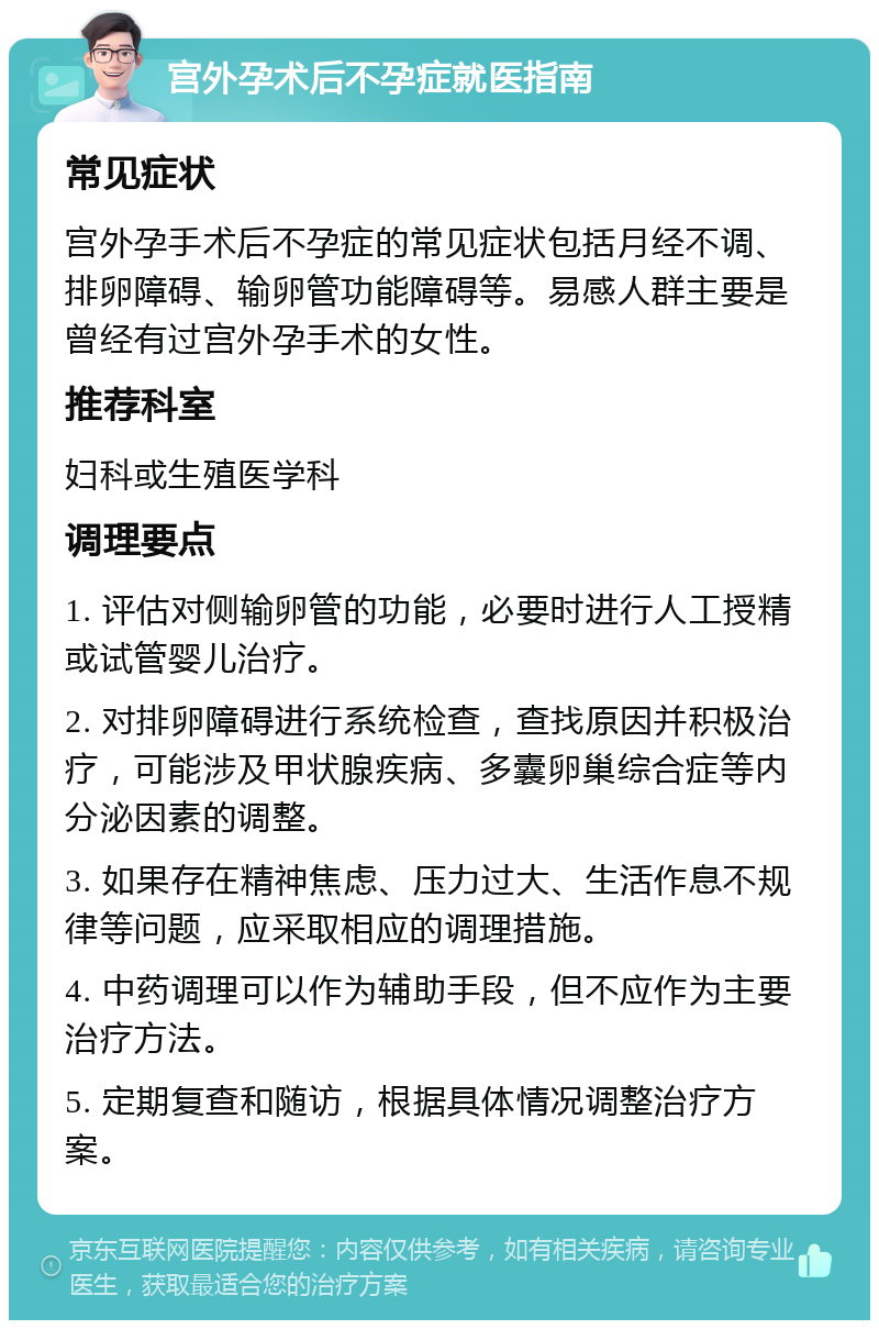 宫外孕术后不孕症就医指南 常见症状 宫外孕手术后不孕症的常见症状包括月经不调、排卵障碍、输卵管功能障碍等。易感人群主要是曾经有过宫外孕手术的女性。 推荐科室 妇科或生殖医学科 调理要点 1. 评估对侧输卵管的功能，必要时进行人工授精或试管婴儿治疗。 2. 对排卵障碍进行系统检查，查找原因并积极治疗，可能涉及甲状腺疾病、多囊卵巢综合症等内分泌因素的调整。 3. 如果存在精神焦虑、压力过大、生活作息不规律等问题，应采取相应的调理措施。 4. 中药调理可以作为辅助手段，但不应作为主要治疗方法。 5. 定期复查和随访，根据具体情况调整治疗方案。