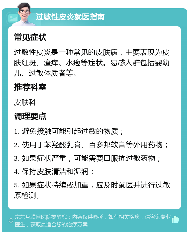 过敏性皮炎就医指南 常见症状 过敏性皮炎是一种常见的皮肤病，主要表现为皮肤红斑、瘙痒、水疱等症状。易感人群包括婴幼儿、过敏体质者等。 推荐科室 皮肤科 调理要点 1. 避免接触可能引起过敏的物质； 2. 使用丁苯羟酸乳膏、百多邦软膏等外用药物； 3. 如果症状严重，可能需要口服抗过敏药物； 4. 保持皮肤清洁和湿润； 5. 如果症状持续或加重，应及时就医并进行过敏原检测。