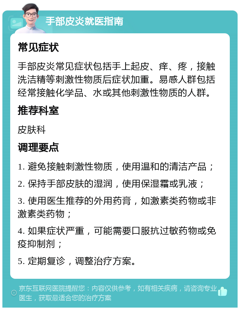 手部皮炎就医指南 常见症状 手部皮炎常见症状包括手上起皮、痒、疼，接触洗洁精等刺激性物质后症状加重。易感人群包括经常接触化学品、水或其他刺激性物质的人群。 推荐科室 皮肤科 调理要点 1. 避免接触刺激性物质，使用温和的清洁产品； 2. 保持手部皮肤的湿润，使用保湿霜或乳液； 3. 使用医生推荐的外用药膏，如激素类药物或非激素类药物； 4. 如果症状严重，可能需要口服抗过敏药物或免疫抑制剂； 5. 定期复诊，调整治疗方案。