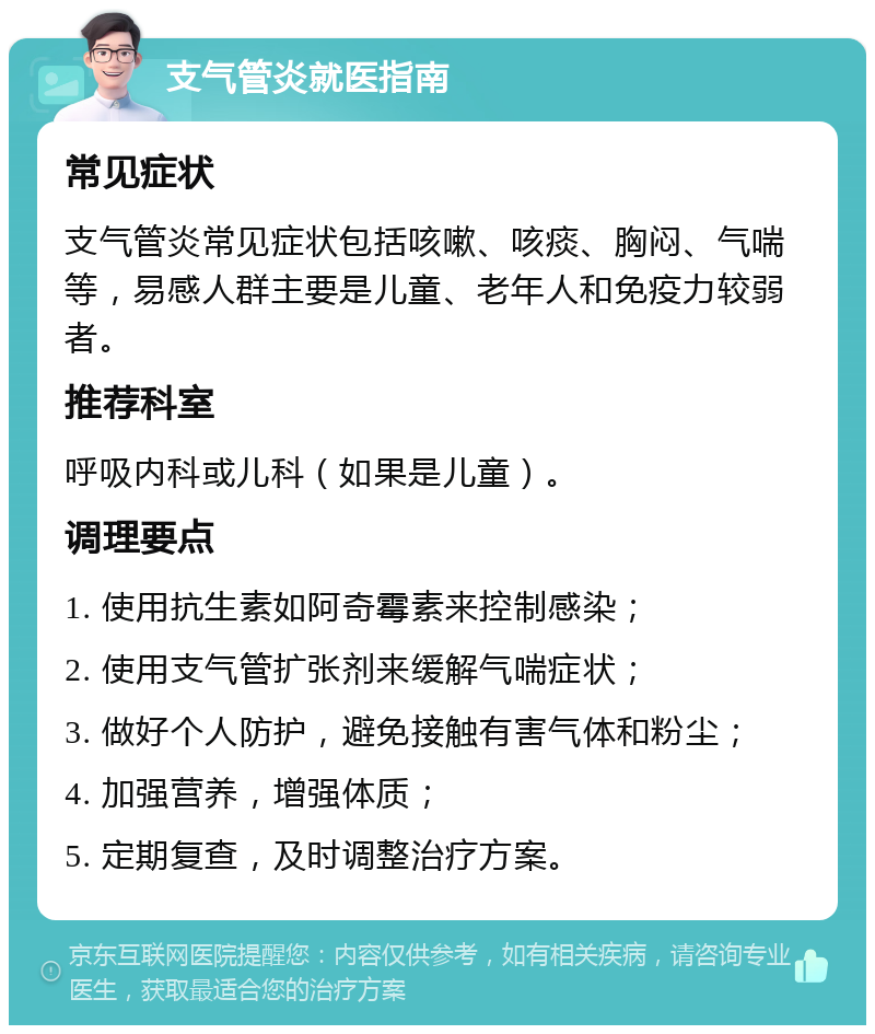 支气管炎就医指南 常见症状 支气管炎常见症状包括咳嗽、咳痰、胸闷、气喘等，易感人群主要是儿童、老年人和免疫力较弱者。 推荐科室 呼吸内科或儿科（如果是儿童）。 调理要点 1. 使用抗生素如阿奇霉素来控制感染； 2. 使用支气管扩张剂来缓解气喘症状； 3. 做好个人防护，避免接触有害气体和粉尘； 4. 加强营养，增强体质； 5. 定期复查，及时调整治疗方案。