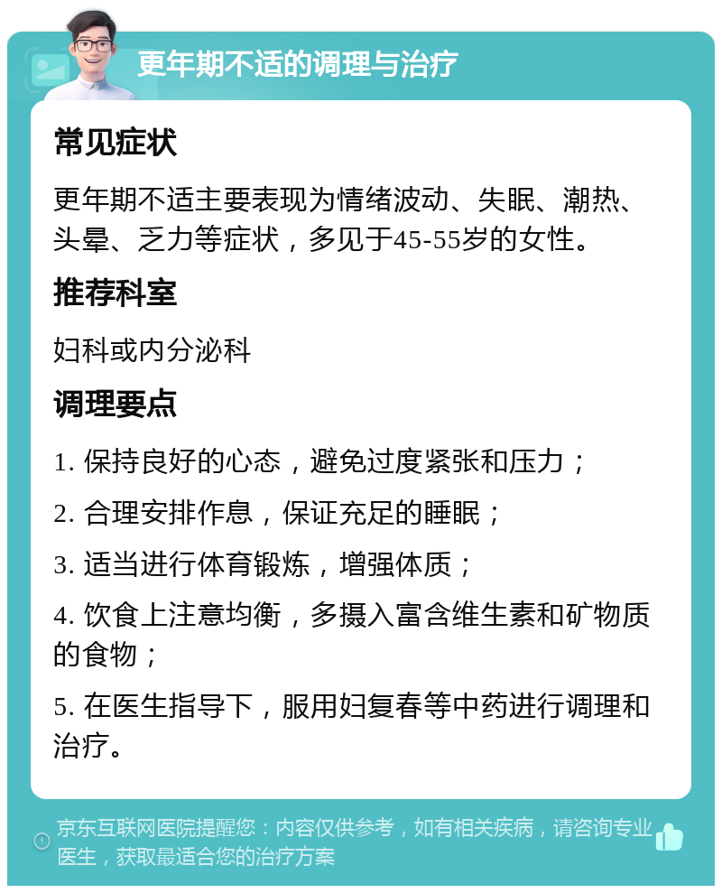 更年期不适的调理与治疗 常见症状 更年期不适主要表现为情绪波动、失眠、潮热、头晕、乏力等症状，多见于45-55岁的女性。 推荐科室 妇科或内分泌科 调理要点 1. 保持良好的心态，避免过度紧张和压力； 2. 合理安排作息，保证充足的睡眠； 3. 适当进行体育锻炼，增强体质； 4. 饮食上注意均衡，多摄入富含维生素和矿物质的食物； 5. 在医生指导下，服用妇复春等中药进行调理和治疗。