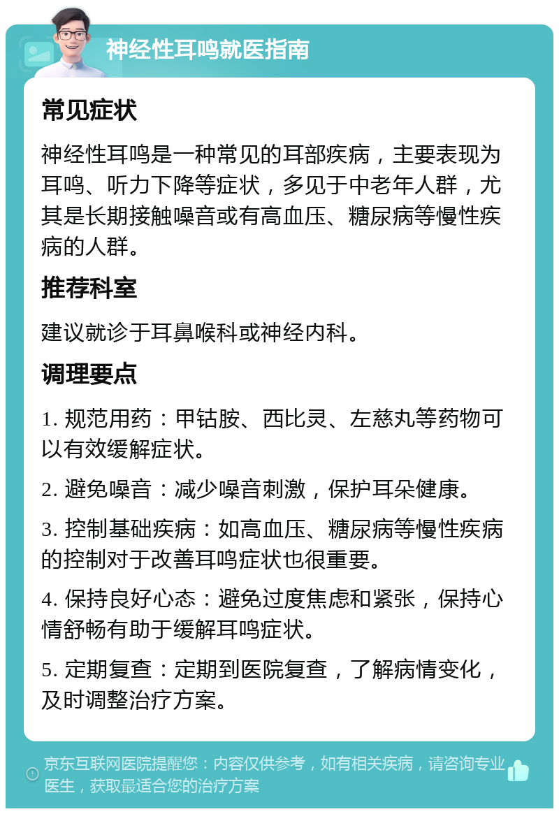 神经性耳鸣就医指南 常见症状 神经性耳鸣是一种常见的耳部疾病，主要表现为耳鸣、听力下降等症状，多见于中老年人群，尤其是长期接触噪音或有高血压、糖尿病等慢性疾病的人群。 推荐科室 建议就诊于耳鼻喉科或神经内科。 调理要点 1. 规范用药：甲钴胺、西比灵、左慈丸等药物可以有效缓解症状。 2. 避免噪音：减少噪音刺激，保护耳朵健康。 3. 控制基础疾病：如高血压、糖尿病等慢性疾病的控制对于改善耳鸣症状也很重要。 4. 保持良好心态：避免过度焦虑和紧张，保持心情舒畅有助于缓解耳鸣症状。 5. 定期复查：定期到医院复查，了解病情变化，及时调整治疗方案。