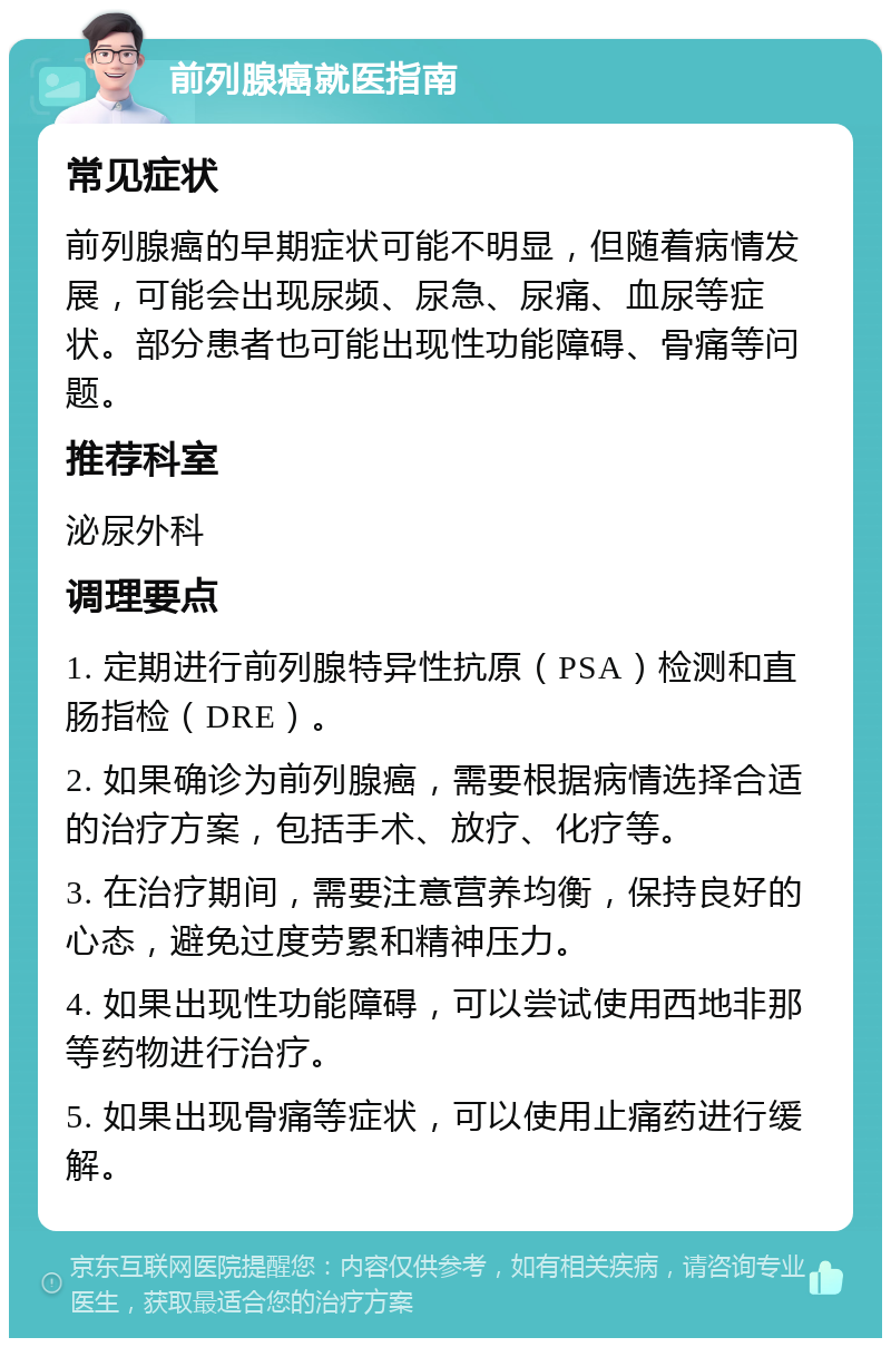 前列腺癌就医指南 常见症状 前列腺癌的早期症状可能不明显，但随着病情发展，可能会出现尿频、尿急、尿痛、血尿等症状。部分患者也可能出现性功能障碍、骨痛等问题。 推荐科室 泌尿外科 调理要点 1. 定期进行前列腺特异性抗原（PSA）检测和直肠指检（DRE）。 2. 如果确诊为前列腺癌，需要根据病情选择合适的治疗方案，包括手术、放疗、化疗等。 3. 在治疗期间，需要注意营养均衡，保持良好的心态，避免过度劳累和精神压力。 4. 如果出现性功能障碍，可以尝试使用西地非那等药物进行治疗。 5. 如果出现骨痛等症状，可以使用止痛药进行缓解。