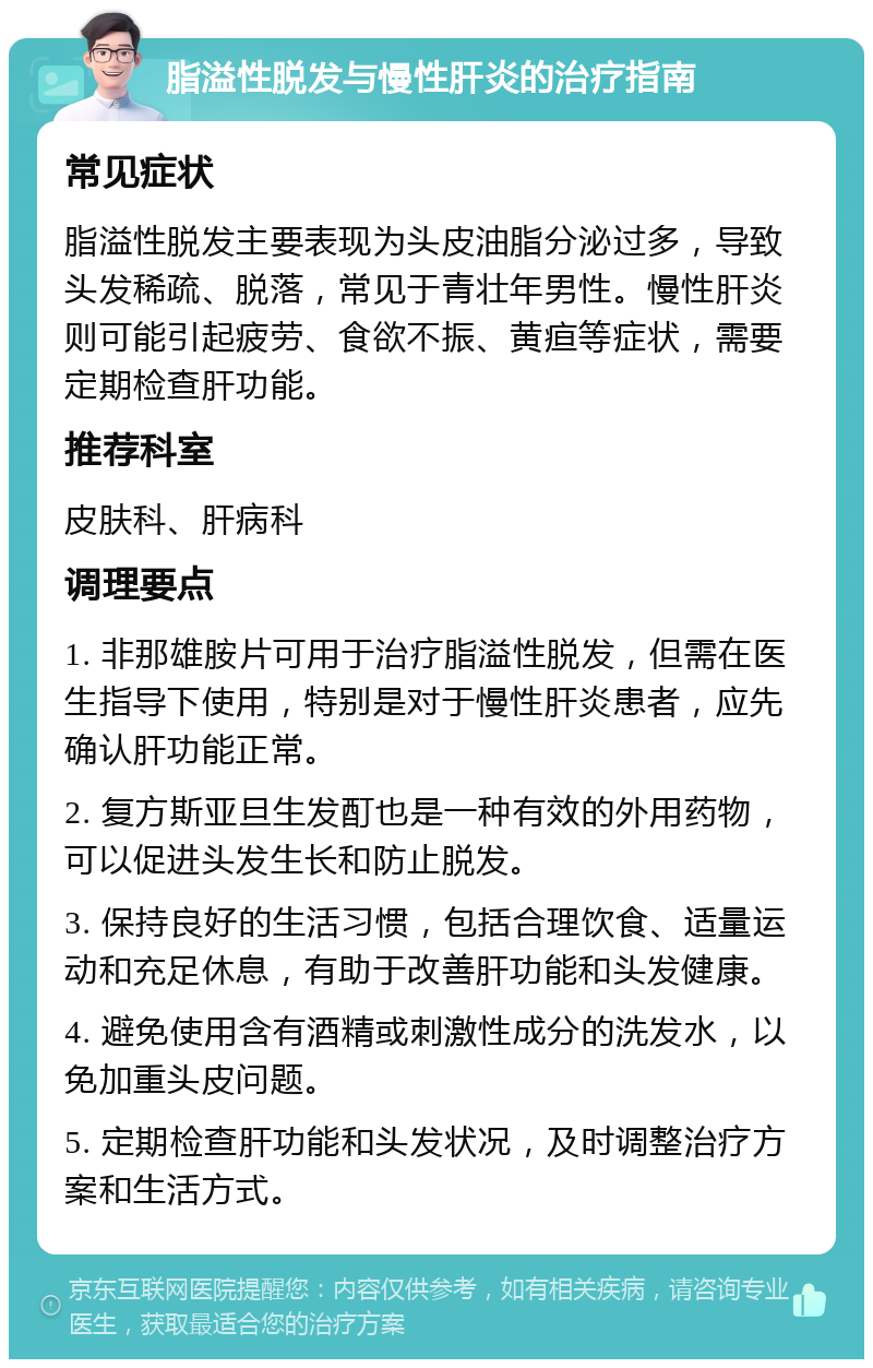 脂溢性脱发与慢性肝炎的治疗指南 常见症状 脂溢性脱发主要表现为头皮油脂分泌过多，导致头发稀疏、脱落，常见于青壮年男性。慢性肝炎则可能引起疲劳、食欲不振、黄疸等症状，需要定期检查肝功能。 推荐科室 皮肤科、肝病科 调理要点 1. 非那雄胺片可用于治疗脂溢性脱发，但需在医生指导下使用，特别是对于慢性肝炎患者，应先确认肝功能正常。 2. 复方斯亚旦生发酊也是一种有效的外用药物，可以促进头发生长和防止脱发。 3. 保持良好的生活习惯，包括合理饮食、适量运动和充足休息，有助于改善肝功能和头发健康。 4. 避免使用含有酒精或刺激性成分的洗发水，以免加重头皮问题。 5. 定期检查肝功能和头发状况，及时调整治疗方案和生活方式。