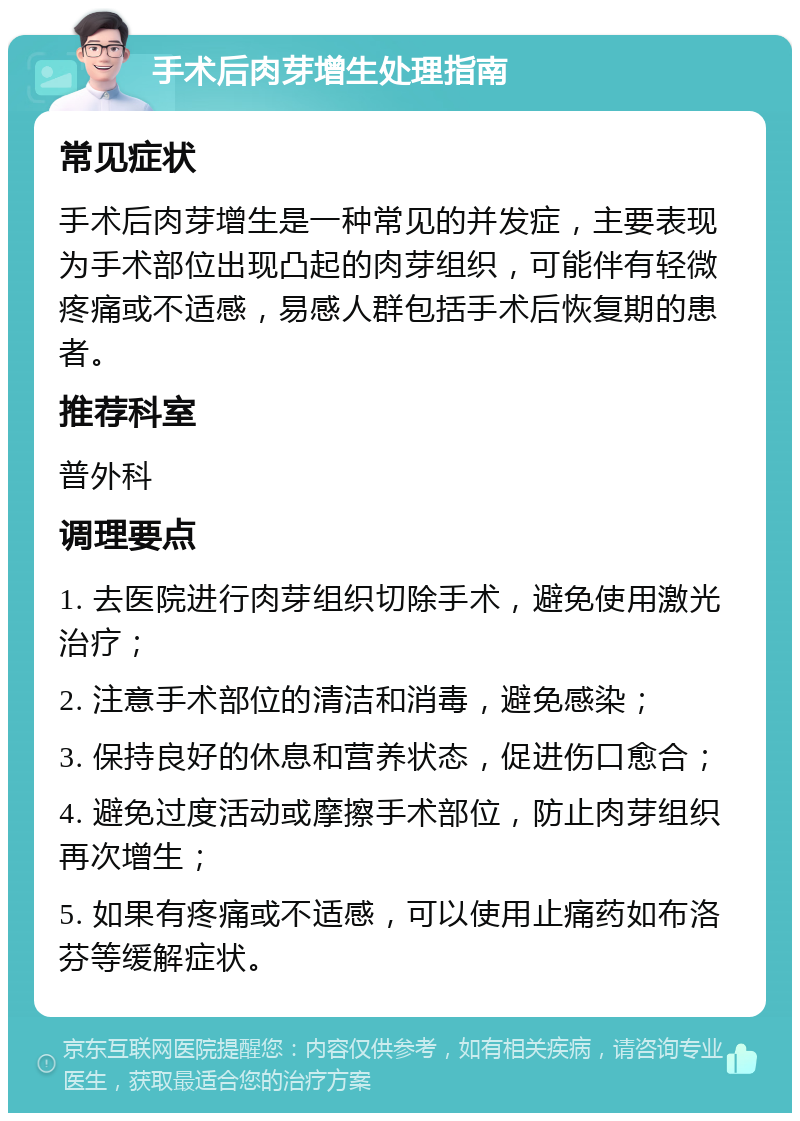 手术后肉芽增生处理指南 常见症状 手术后肉芽增生是一种常见的并发症，主要表现为手术部位出现凸起的肉芽组织，可能伴有轻微疼痛或不适感，易感人群包括手术后恢复期的患者。 推荐科室 普外科 调理要点 1. 去医院进行肉芽组织切除手术，避免使用激光治疗； 2. 注意手术部位的清洁和消毒，避免感染； 3. 保持良好的休息和营养状态，促进伤口愈合； 4. 避免过度活动或摩擦手术部位，防止肉芽组织再次增生； 5. 如果有疼痛或不适感，可以使用止痛药如布洛芬等缓解症状。