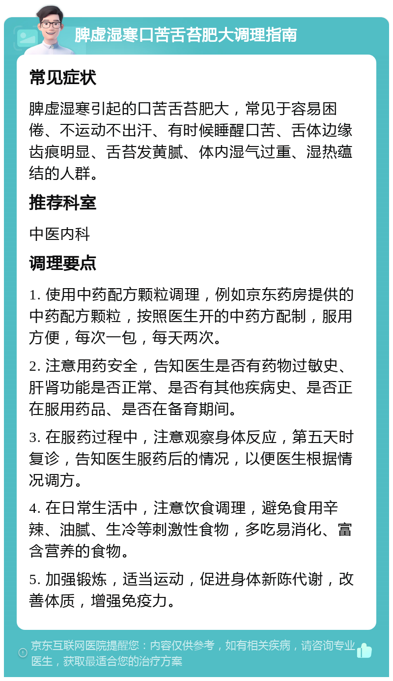 脾虚湿寒口苦舌苔肥大调理指南 常见症状 脾虚湿寒引起的口苦舌苔肥大，常见于容易困倦、不运动不出汗、有时候睡醒口苦、舌体边缘齿痕明显、舌苔发黄腻、体内湿气过重、湿热蕴结的人群。 推荐科室 中医内科 调理要点 1. 使用中药配方颗粒调理，例如京东药房提供的中药配方颗粒，按照医生开的中药方配制，服用方便，每次一包，每天两次。 2. 注意用药安全，告知医生是否有药物过敏史、肝肾功能是否正常、是否有其他疾病史、是否正在服用药品、是否在备育期间。 3. 在服药过程中，注意观察身体反应，第五天时复诊，告知医生服药后的情况，以便医生根据情况调方。 4. 在日常生活中，注意饮食调理，避免食用辛辣、油腻、生冷等刺激性食物，多吃易消化、富含营养的食物。 5. 加强锻炼，适当运动，促进身体新陈代谢，改善体质，增强免疫力。