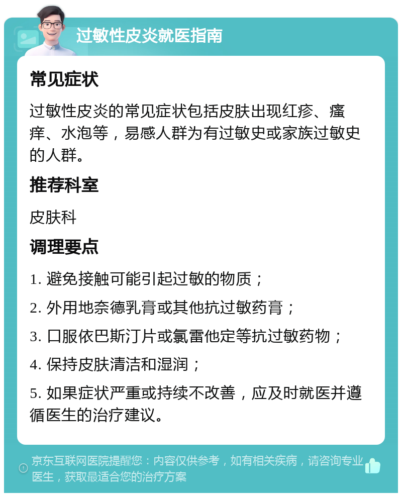 过敏性皮炎就医指南 常见症状 过敏性皮炎的常见症状包括皮肤出现红疹、瘙痒、水泡等，易感人群为有过敏史或家族过敏史的人群。 推荐科室 皮肤科 调理要点 1. 避免接触可能引起过敏的物质； 2. 外用地奈德乳膏或其他抗过敏药膏； 3. 口服依巴斯汀片或氯雷他定等抗过敏药物； 4. 保持皮肤清洁和湿润； 5. 如果症状严重或持续不改善，应及时就医并遵循医生的治疗建议。