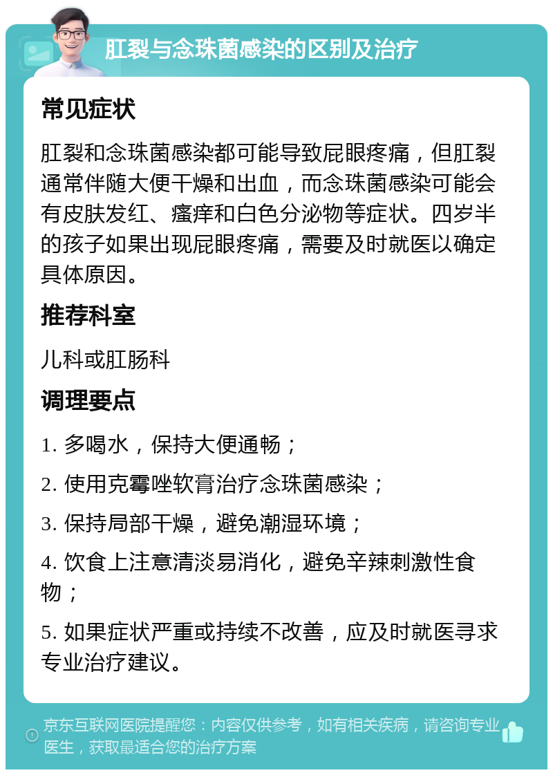 肛裂与念珠菌感染的区别及治疗 常见症状 肛裂和念珠菌感染都可能导致屁眼疼痛，但肛裂通常伴随大便干燥和出血，而念珠菌感染可能会有皮肤发红、瘙痒和白色分泌物等症状。四岁半的孩子如果出现屁眼疼痛，需要及时就医以确定具体原因。 推荐科室 儿科或肛肠科 调理要点 1. 多喝水，保持大便通畅； 2. 使用克霉唑软膏治疗念珠菌感染； 3. 保持局部干燥，避免潮湿环境； 4. 饮食上注意清淡易消化，避免辛辣刺激性食物； 5. 如果症状严重或持续不改善，应及时就医寻求专业治疗建议。