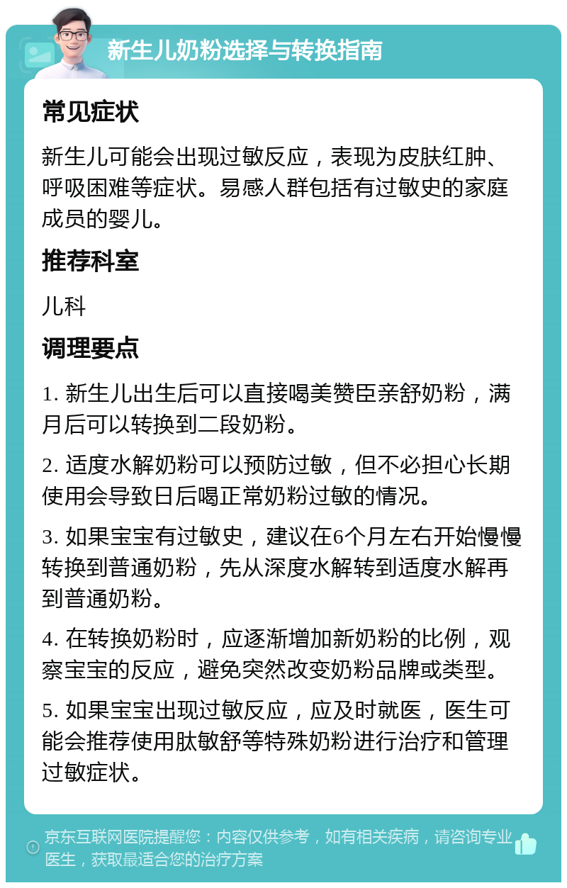 新生儿奶粉选择与转换指南 常见症状 新生儿可能会出现过敏反应，表现为皮肤红肿、呼吸困难等症状。易感人群包括有过敏史的家庭成员的婴儿。 推荐科室 儿科 调理要点 1. 新生儿出生后可以直接喝美赞臣亲舒奶粉，满月后可以转换到二段奶粉。 2. 适度水解奶粉可以预防过敏，但不必担心长期使用会导致日后喝正常奶粉过敏的情况。 3. 如果宝宝有过敏史，建议在6个月左右开始慢慢转换到普通奶粉，先从深度水解转到适度水解再到普通奶粉。 4. 在转换奶粉时，应逐渐增加新奶粉的比例，观察宝宝的反应，避免突然改变奶粉品牌或类型。 5. 如果宝宝出现过敏反应，应及时就医，医生可能会推荐使用肽敏舒等特殊奶粉进行治疗和管理过敏症状。