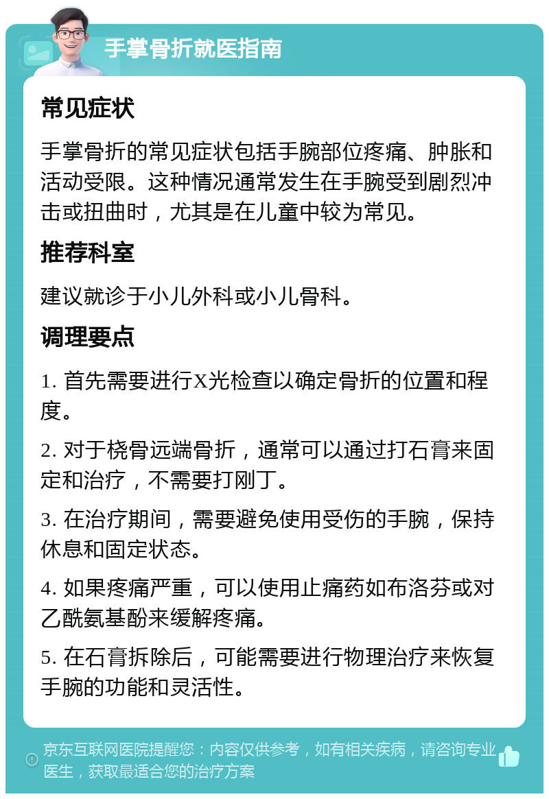 手掌骨折就医指南 常见症状 手掌骨折的常见症状包括手腕部位疼痛、肿胀和活动受限。这种情况通常发生在手腕受到剧烈冲击或扭曲时，尤其是在儿童中较为常见。 推荐科室 建议就诊于小儿外科或小儿骨科。 调理要点 1. 首先需要进行X光检查以确定骨折的位置和程度。 2. 对于桡骨远端骨折，通常可以通过打石膏来固定和治疗，不需要打刚丁。 3. 在治疗期间，需要避免使用受伤的手腕，保持休息和固定状态。 4. 如果疼痛严重，可以使用止痛药如布洛芬或对乙酰氨基酚来缓解疼痛。 5. 在石膏拆除后，可能需要进行物理治疗来恢复手腕的功能和灵活性。