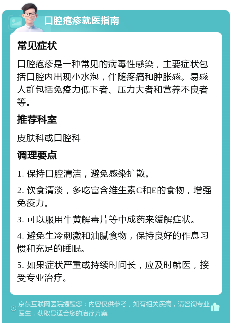 口腔疱疹就医指南 常见症状 口腔疱疹是一种常见的病毒性感染，主要症状包括口腔内出现小水泡，伴随疼痛和肿胀感。易感人群包括免疫力低下者、压力大者和营养不良者等。 推荐科室 皮肤科或口腔科 调理要点 1. 保持口腔清洁，避免感染扩散。 2. 饮食清淡，多吃富含维生素C和E的食物，增强免疫力。 3. 可以服用牛黄解毒片等中成药来缓解症状。 4. 避免生冷刺激和油腻食物，保持良好的作息习惯和充足的睡眠。 5. 如果症状严重或持续时间长，应及时就医，接受专业治疗。