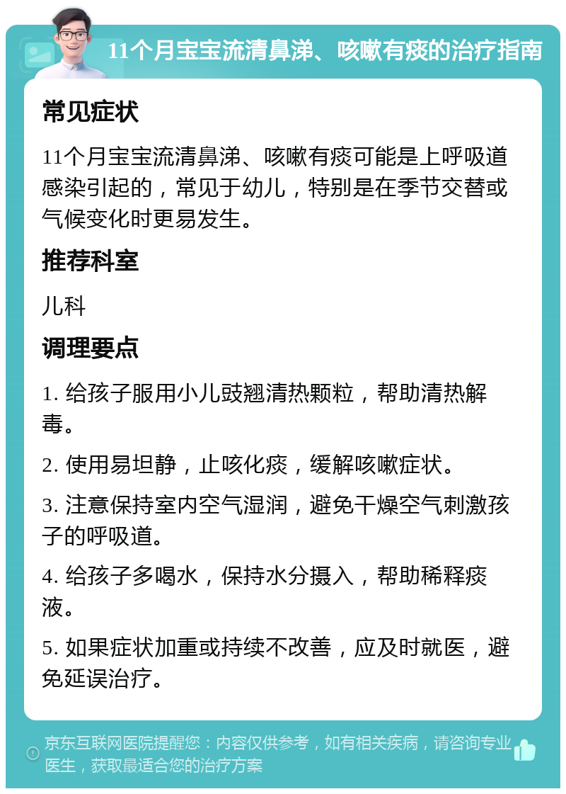 11个月宝宝流清鼻涕、咳嗽有痰的治疗指南 常见症状 11个月宝宝流清鼻涕、咳嗽有痰可能是上呼吸道感染引起的，常见于幼儿，特别是在季节交替或气候变化时更易发生。 推荐科室 儿科 调理要点 1. 给孩子服用小儿豉翘清热颗粒，帮助清热解毒。 2. 使用易坦静，止咳化痰，缓解咳嗽症状。 3. 注意保持室内空气湿润，避免干燥空气刺激孩子的呼吸道。 4. 给孩子多喝水，保持水分摄入，帮助稀释痰液。 5. 如果症状加重或持续不改善，应及时就医，避免延误治疗。