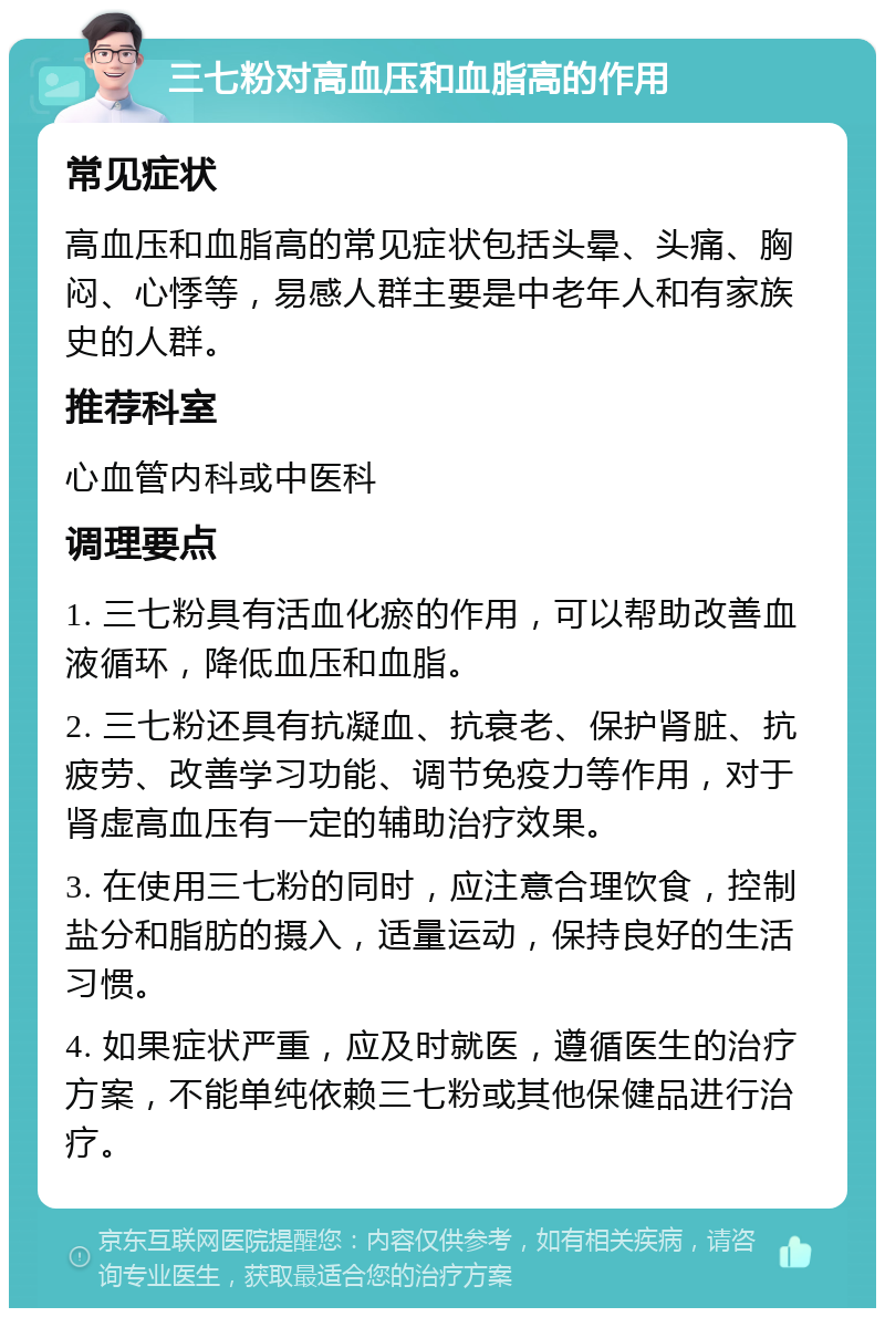 三七粉对高血压和血脂高的作用 常见症状 高血压和血脂高的常见症状包括头晕、头痛、胸闷、心悸等，易感人群主要是中老年人和有家族史的人群。 推荐科室 心血管内科或中医科 调理要点 1. 三七粉具有活血化瘀的作用，可以帮助改善血液循环，降低血压和血脂。 2. 三七粉还具有抗凝血、抗衰老、保护肾脏、抗疲劳、改善学习功能、调节免疫力等作用，对于肾虚高血压有一定的辅助治疗效果。 3. 在使用三七粉的同时，应注意合理饮食，控制盐分和脂肪的摄入，适量运动，保持良好的生活习惯。 4. 如果症状严重，应及时就医，遵循医生的治疗方案，不能单纯依赖三七粉或其他保健品进行治疗。