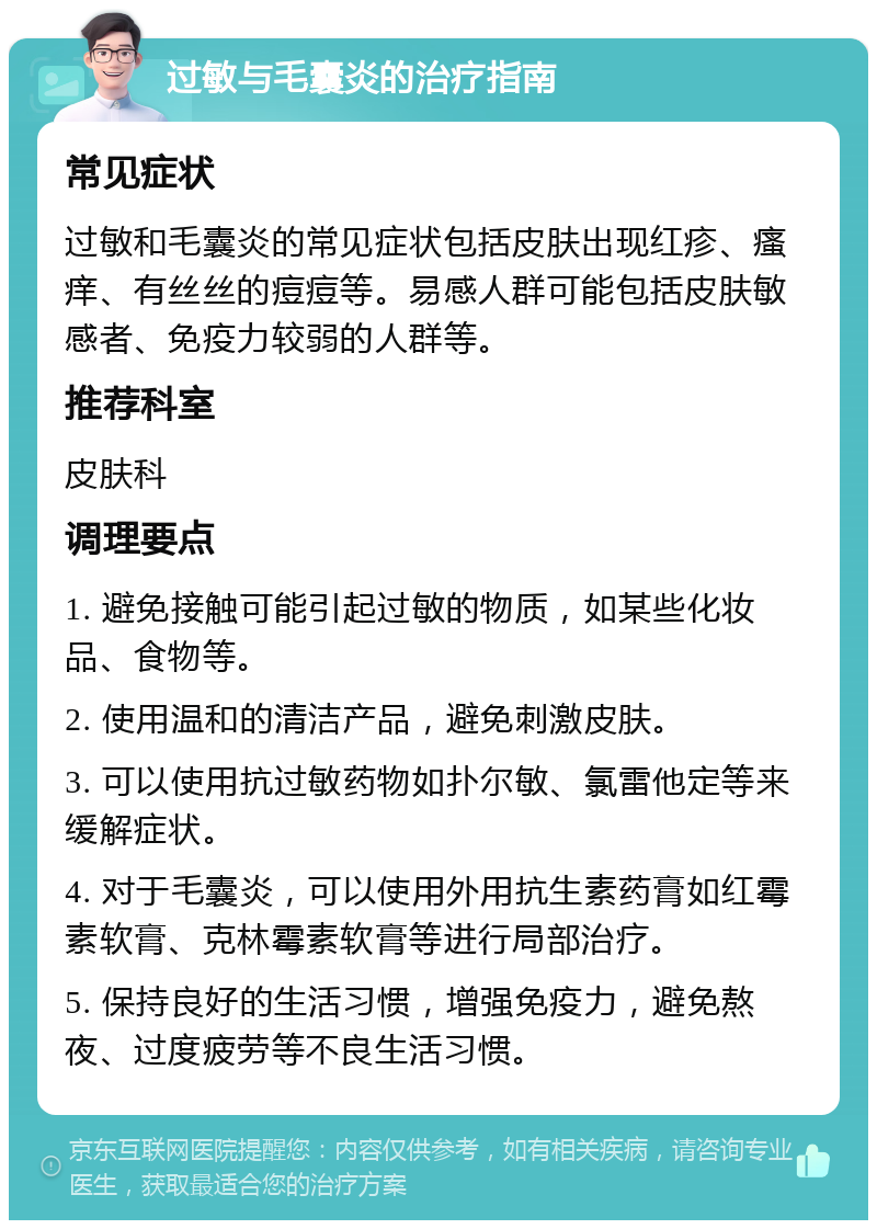 过敏与毛囊炎的治疗指南 常见症状 过敏和毛囊炎的常见症状包括皮肤出现红疹、瘙痒、有丝丝的痘痘等。易感人群可能包括皮肤敏感者、免疫力较弱的人群等。 推荐科室 皮肤科 调理要点 1. 避免接触可能引起过敏的物质，如某些化妆品、食物等。 2. 使用温和的清洁产品，避免刺激皮肤。 3. 可以使用抗过敏药物如扑尔敏、氯雷他定等来缓解症状。 4. 对于毛囊炎，可以使用外用抗生素药膏如红霉素软膏、克林霉素软膏等进行局部治疗。 5. 保持良好的生活习惯，增强免疫力，避免熬夜、过度疲劳等不良生活习惯。