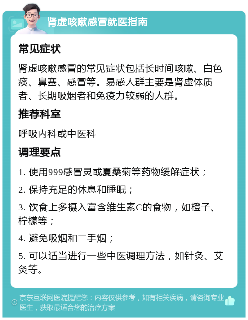 肾虚咳嗽感冒就医指南 常见症状 肾虚咳嗽感冒的常见症状包括长时间咳嗽、白色痰、鼻塞、感冒等。易感人群主要是肾虚体质者、长期吸烟者和免疫力较弱的人群。 推荐科室 呼吸内科或中医科 调理要点 1. 使用999感冒灵或夏桑菊等药物缓解症状； 2. 保持充足的休息和睡眠； 3. 饮食上多摄入富含维生素C的食物，如橙子、柠檬等； 4. 避免吸烟和二手烟； 5. 可以适当进行一些中医调理方法，如针灸、艾灸等。