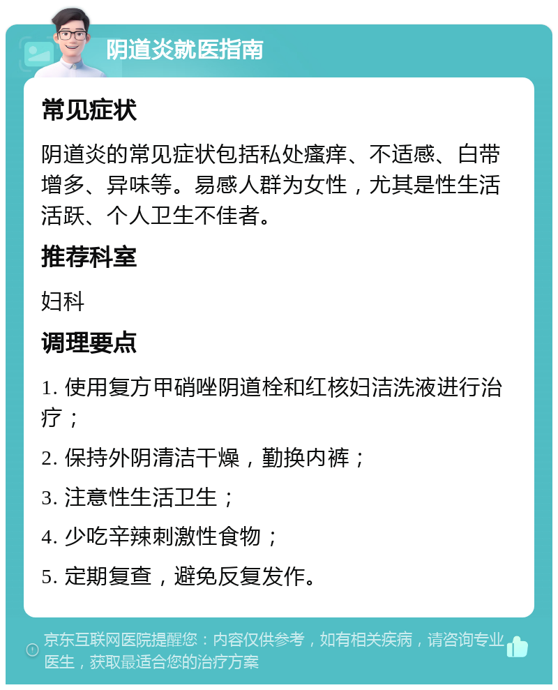 阴道炎就医指南 常见症状 阴道炎的常见症状包括私处瘙痒、不适感、白带增多、异味等。易感人群为女性，尤其是性生活活跃、个人卫生不佳者。 推荐科室 妇科 调理要点 1. 使用复方甲硝唑阴道栓和红核妇洁洗液进行治疗； 2. 保持外阴清洁干燥，勤换内裤； 3. 注意性生活卫生； 4. 少吃辛辣刺激性食物； 5. 定期复查，避免反复发作。