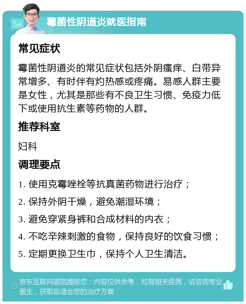 霉菌性阴道炎就医指南 常见症状 霉菌性阴道炎的常见症状包括外阴瘙痒、白带异常增多、有时伴有灼热感或疼痛。易感人群主要是女性，尤其是那些有不良卫生习惯、免疫力低下或使用抗生素等药物的人群。 推荐科室 妇科 调理要点 1. 使用克霉唑栓等抗真菌药物进行治疗； 2. 保持外阴干燥，避免潮湿环境； 3. 避免穿紧身裤和合成材料的内衣； 4. 不吃辛辣刺激的食物，保持良好的饮食习惯； 5. 定期更换卫生巾，保持个人卫生清洁。